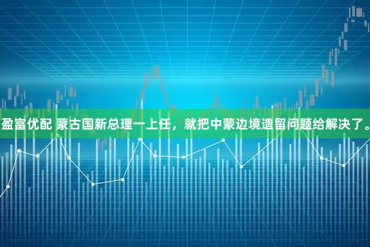 盈富优配 蒙古国新总理一上任，就把中蒙边境遗留问题给解决了。