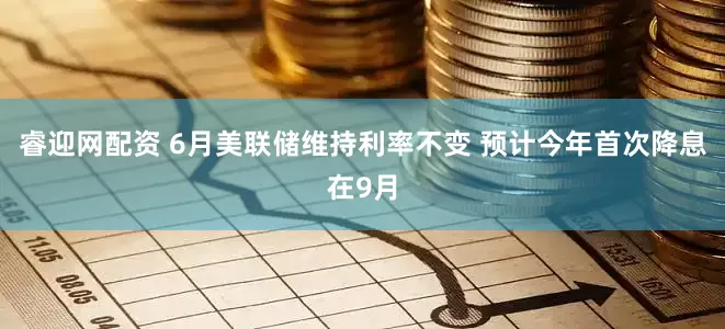 睿迎网配资 6月美联储维持利率不变 预计今年首次降息在9月